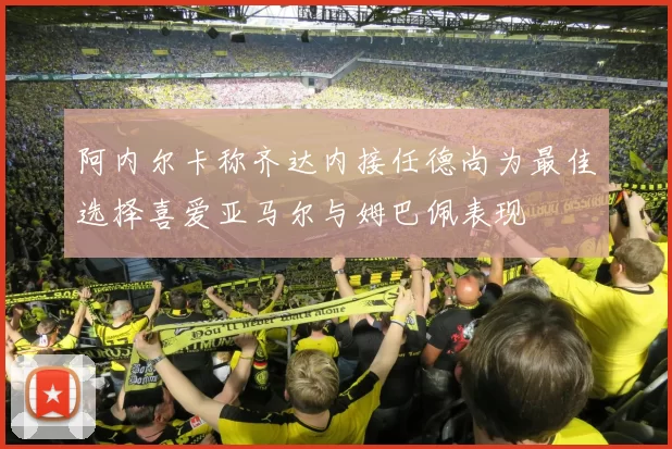 阿内尔卡称齐达内接任德尚为最佳选择喜爱亚马尔与姆巴佩表现