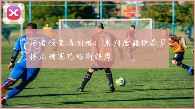 记者报皇马训练：米利唐赫伊森贝林厄姆塞巴略斯缺席