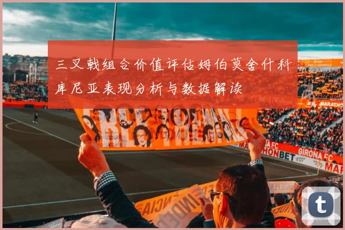 三叉戟组合价值评估姆伯莫舍什科库尼亚表现分析与数据解读