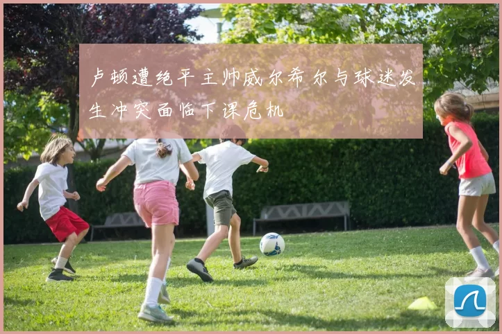 卢顿遭绝平主帅威尔希尔与球迷发生冲突面临下课危机