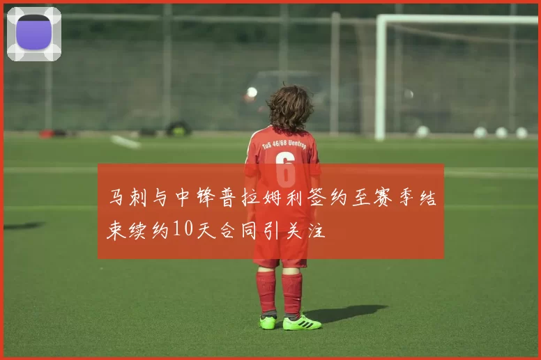 马刺与中锋普拉姆利签约至赛季结束续约10天合同引关注