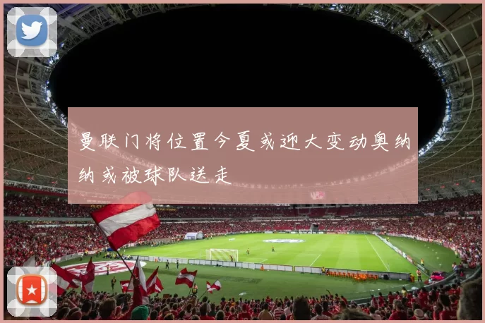 曼联门将位置今夏或迎大变动奥纳纳或被球队送走