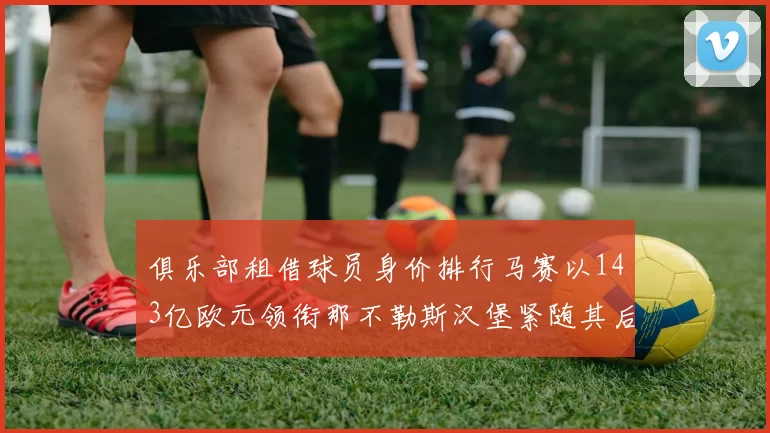 俱乐部租借球员身价排行马赛以143亿欧元领衔那不勒斯汉堡紧随其后