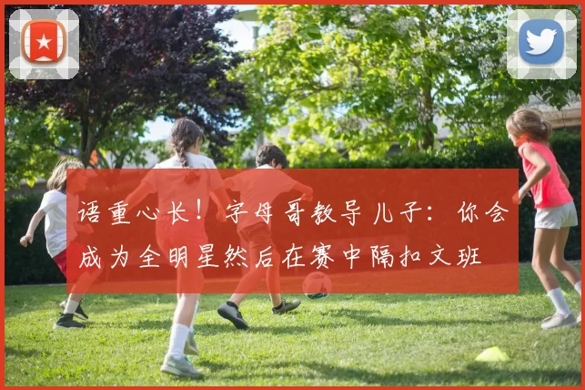 语重心长！字母哥教导儿子：你会成为全明星然后在赛中隔扣文班