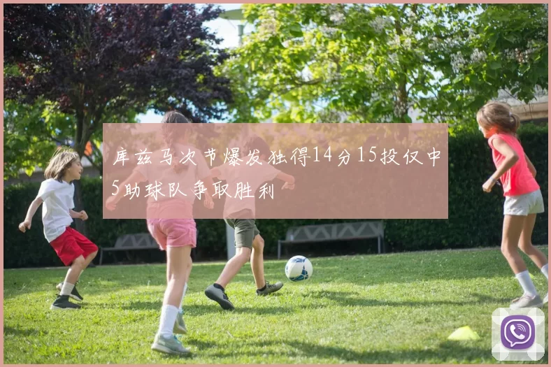 库兹马次节爆发独得14分15投仅中5助球队争取胜利