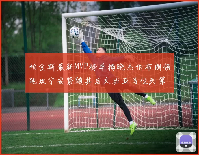 帕金斯最新MVP榜单揭晓杰伦布朗领跑坎宁安紧随其后文班亚马位列第三