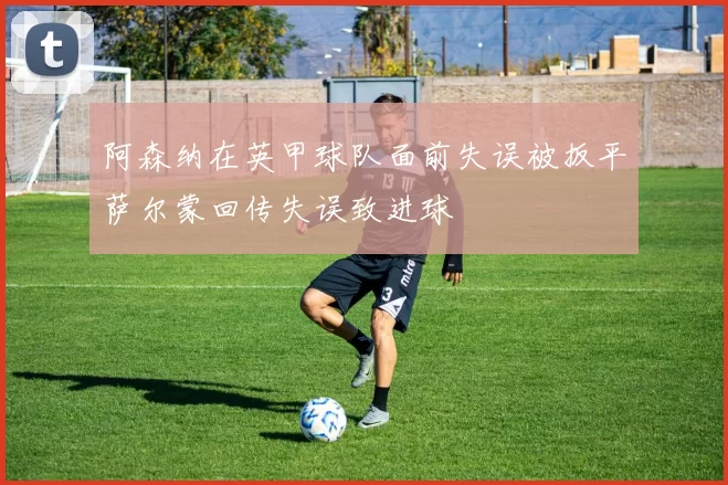 阿森纳在英甲球队面前失误被扳平萨尔蒙回传失误致进球