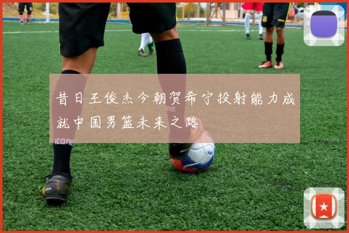 昔日王俊杰今朝贺希宁投射能力成就中国男篮未来之路