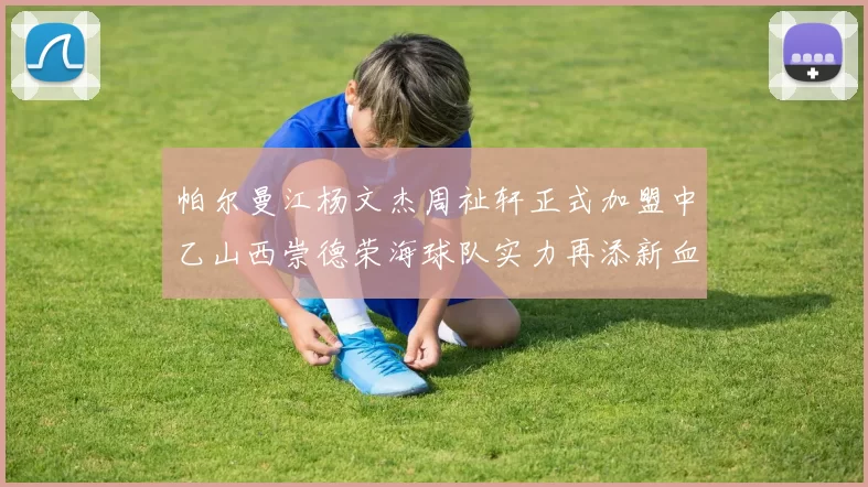帕尔曼江杨文杰周祉轩正式加盟中乙山西崇德荣海球队实力再添新血