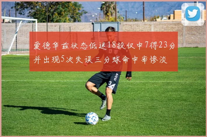 爱德华兹状态低迷18投仅中7得23分并出现5次失误三分球命中率惨淡