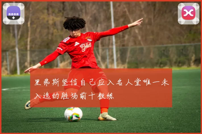 里弗斯坚信自己应入名人堂唯一未入选的胜场前十教练