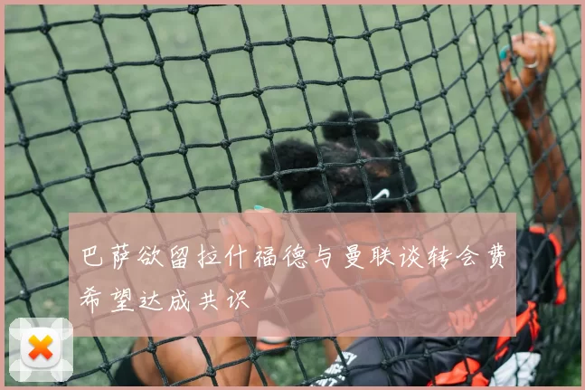 巴萨欲留拉什福德与曼联谈转会费希望达成共识