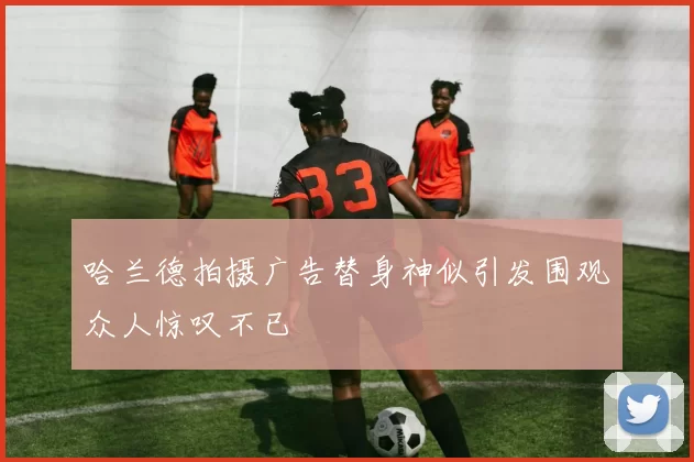 哈兰德拍摄广告替身神似引发围观众人惊叹不已