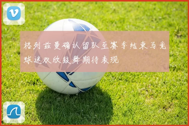 格列兹曼确认留队至赛季结束马竞球迷欢欣鼓舞期待表现