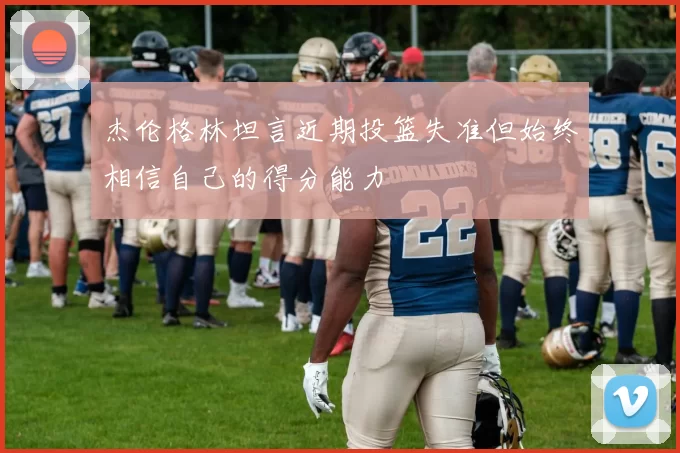 杰伦格林坦言近期投篮失准但始终相信自己的得分能力