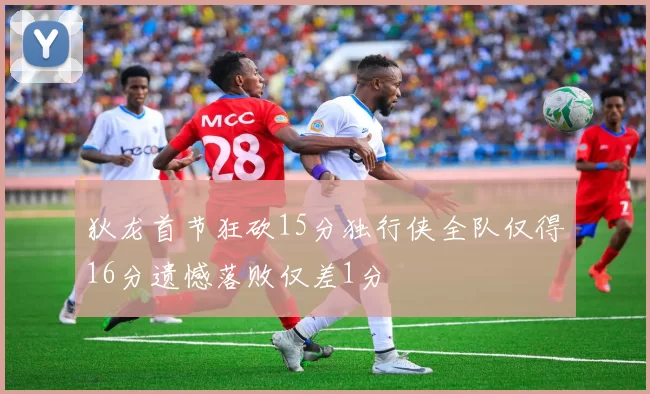 狄龙首节狂砍15分独行侠全队仅得16分遗憾落败仅差1分