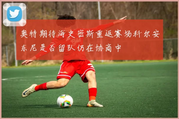 奥特期待海史密斯重返赛场科尔安东尼是否留队仍在协商中