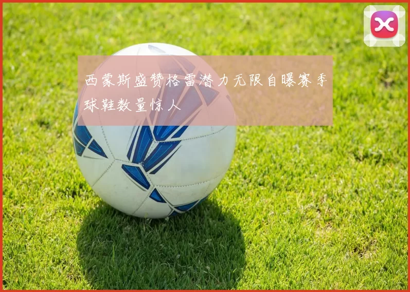 西蒙斯盛赞格雷潜力无限自曝赛季球鞋数量惊人