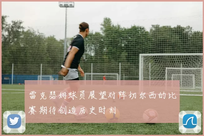 雷克瑟姆球员展望对阵切尔西的比赛期待创造历史时刻