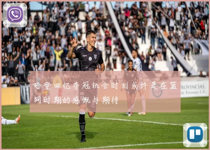哈登回忆夺冠机会时刻或许是在篮网时期的感慨与期待