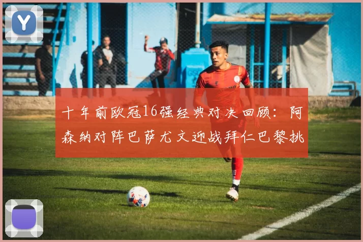 十年前欧冠16强经典对决回顾：阿森纳对阵巴萨尤文迎战拜仁巴黎挑战切尔西