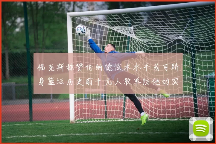 福克斯称赞伦纳德技术水平或可跻身篮坛历史前十无人敢单防他的实力