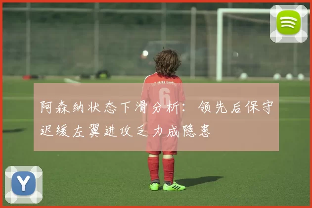 阿森纳状态下滑分析：领先后保守迟缓左翼进攻乏力成隐患