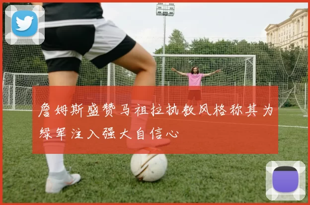 詹姆斯盛赞马祖拉执教风格称其为绿军注入强大自信心