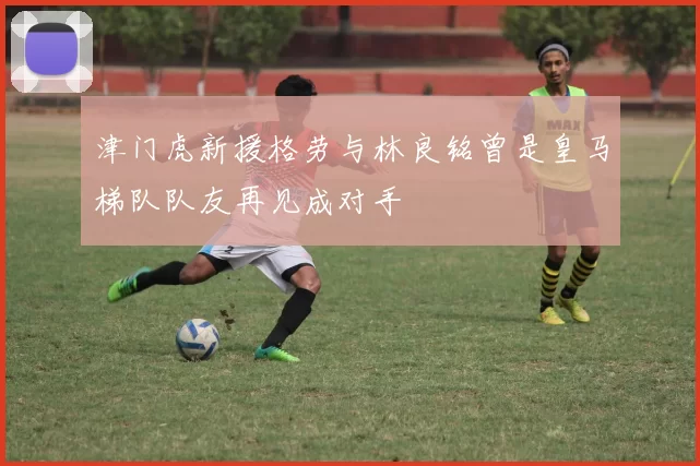 津门虎新援格劳与林良铭曾是皇马梯队队友再见成对手