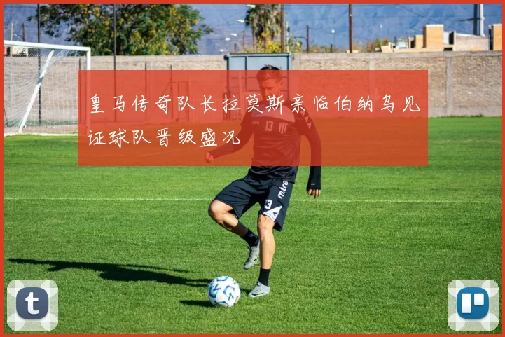 皇马传奇队长拉莫斯亲临伯纳乌见证球队晋级盛况