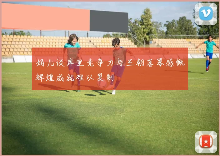 娟儿谈库里竞争力与王朝落幕感慨辉煌成就难以复制