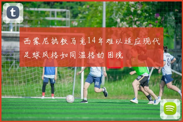 西蒙尼执教马竞14年难以适应现代足球风格如同温格的困境