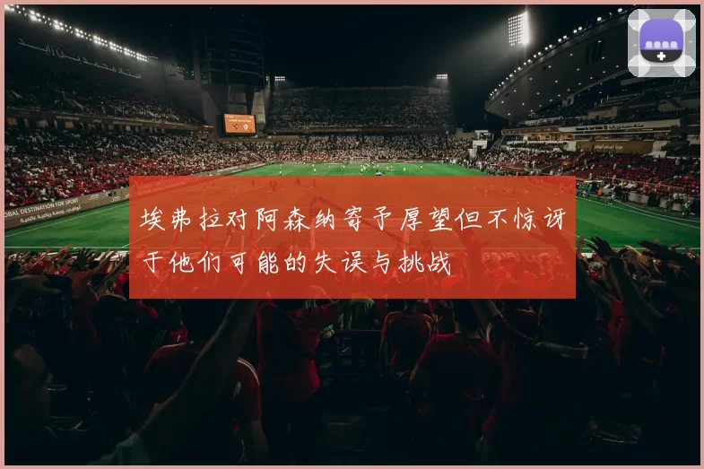 埃弗拉对阿森纳寄予厚望但不惊讶于他们可能的失误与挑战