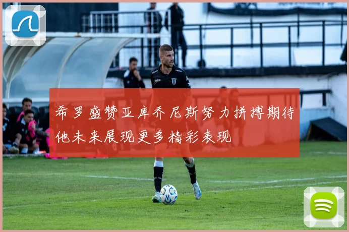 希罗盛赞亚库乔尼斯努力拼搏期待他未来展现更多精彩表现