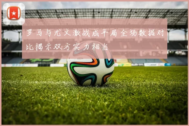 罗马与尤文激战成平局全场数据对比揭示双方实力相当