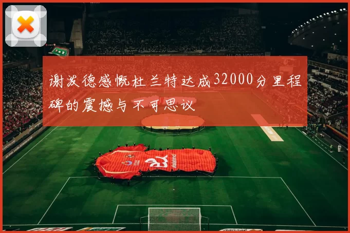 谢泼德感慨杜兰特达成32000分里程碑的震撼与不可思议