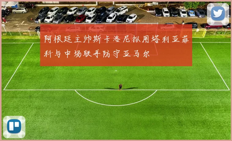 阿根廷主帅斯卡洛尼拟用塔利亚菲科与中场联手防守亚马尔