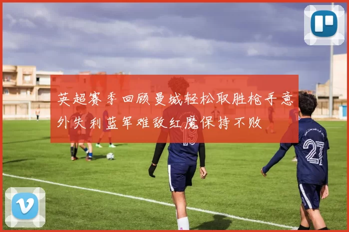 英超赛季回顾曼城轻松取胜枪手意外失利蓝军难敌红魔保持不败