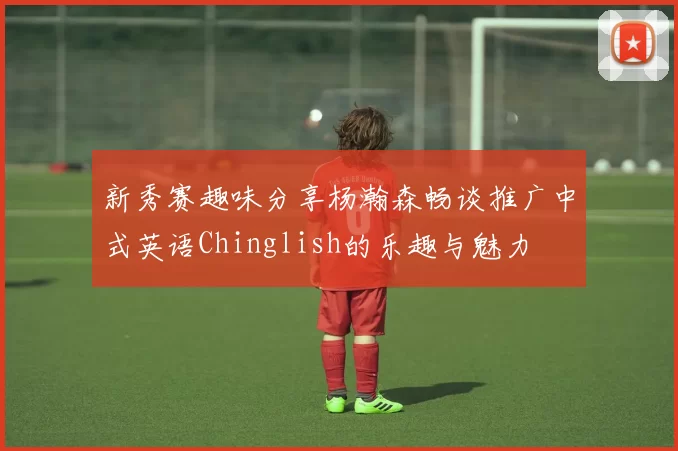 新秀赛趣味分享杨瀚森畅谈推广中式英语Chinglish的乐趣与魅力