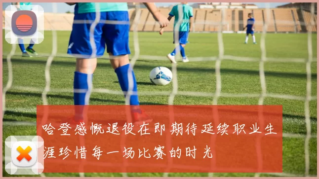 哈登感慨退役在即期待延续职业生涯珍惜每一场比赛的时光