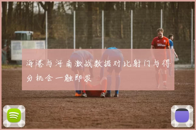 海港与河南激战数据对比射门与得分机会一触即发